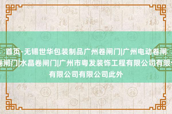 首页-无锡世华包装制品广州卷闸门|广州电动卷闸门|防火卷闸门|水晶卷闸门|广州市粤发装饰工程有限公司有限公司此外